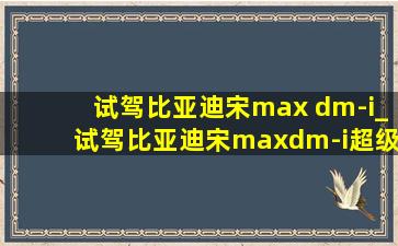 试驾比亚迪宋max dm-i_试驾比亚迪宋maxdm-i超级混动